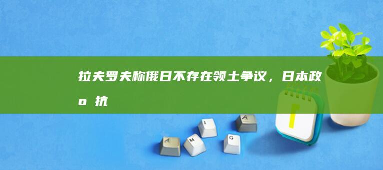 拉夫罗夫称俄日「不存在领土争议」， 日本政府抗议称「绝对无法接受」，如何看待此事？